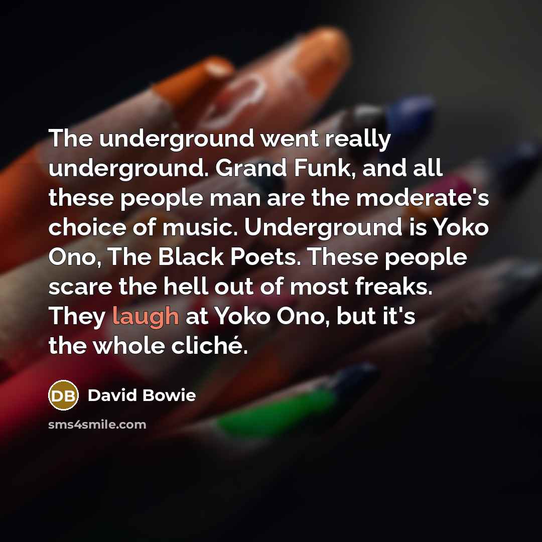 “The underground went really underground. Grand Funk, and all these people man are the moderate's choice of music. Underground is Yoko Ono, The Black Poets. These people scare the hell out of most freaks. They laugh at Yoko Ono, but it's the whole cliché.” quote by David Bowie