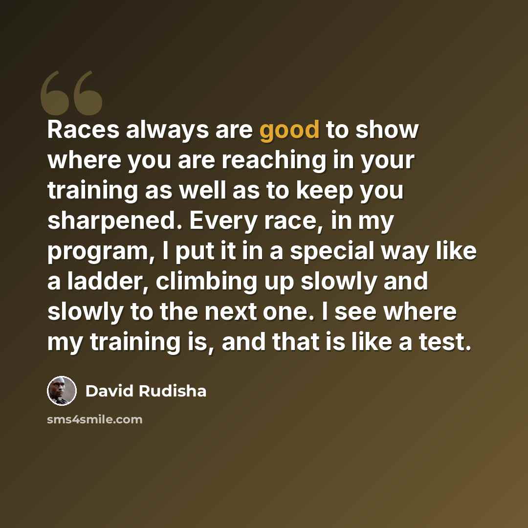 “Races always are good to show where you are reaching in your training as well as to keep you sharpened. Every race, in my program, I put it in a special way like a ladder, climbing up slowly and slowly to the next one. I see where my training is, and that is like a test.” quote by David Rudisha