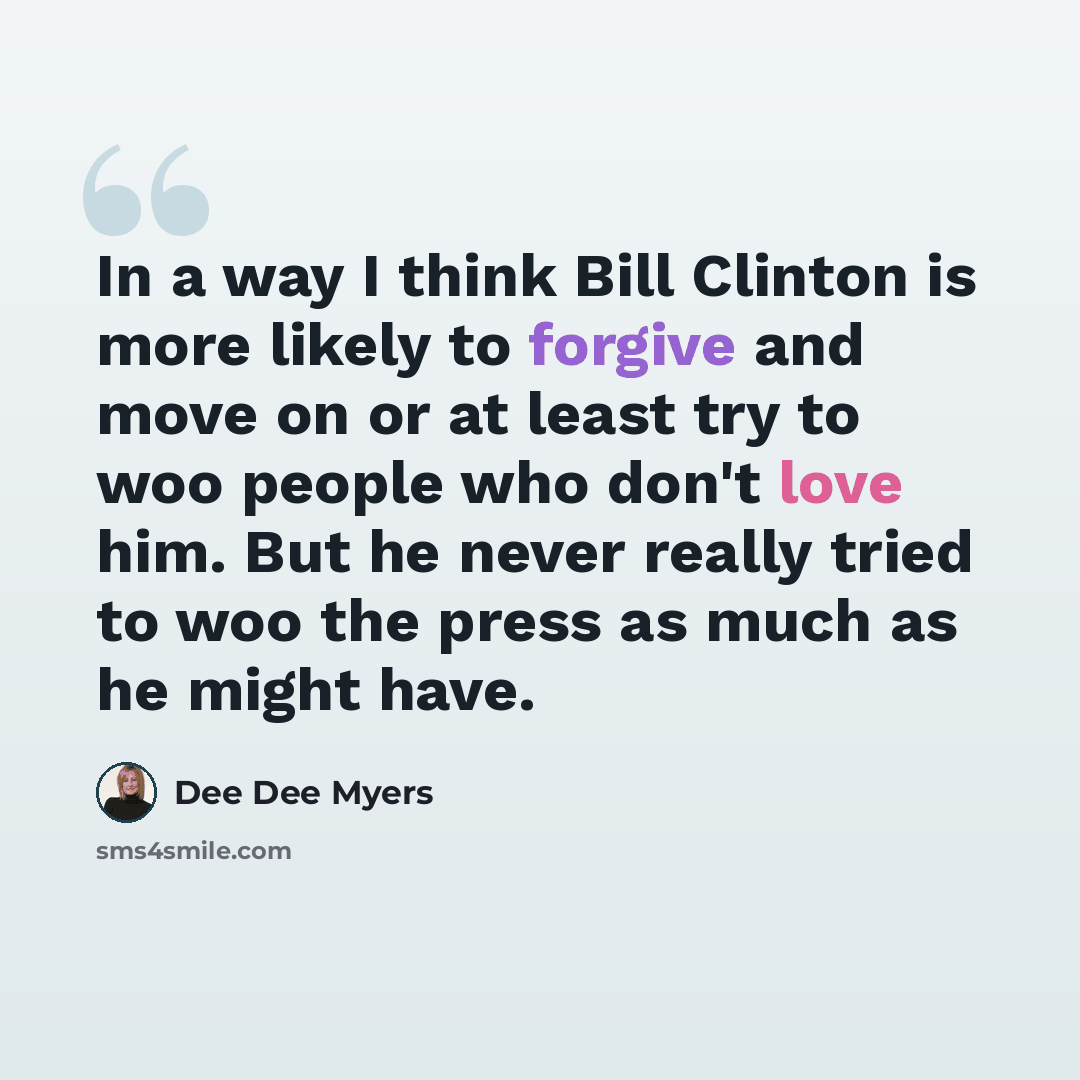 “In a way I think Bill Clinton is more likely to forgive and move on or at least try to woo people who don't love him. But he never really tried to woo the press as much as he might have.” quote by Dee Dee Myers