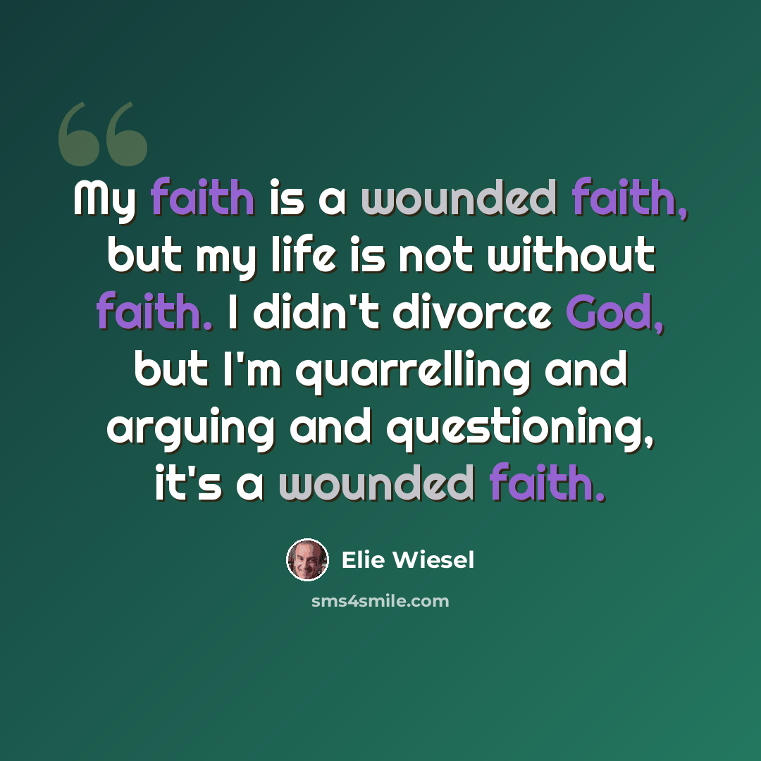 “My faith is a wounded faith, but my life is not without faith. I didn't divorce God, but I'm quarrelling and arguing and questioning, it's a wounded faith.” quote by Elie Wiesel