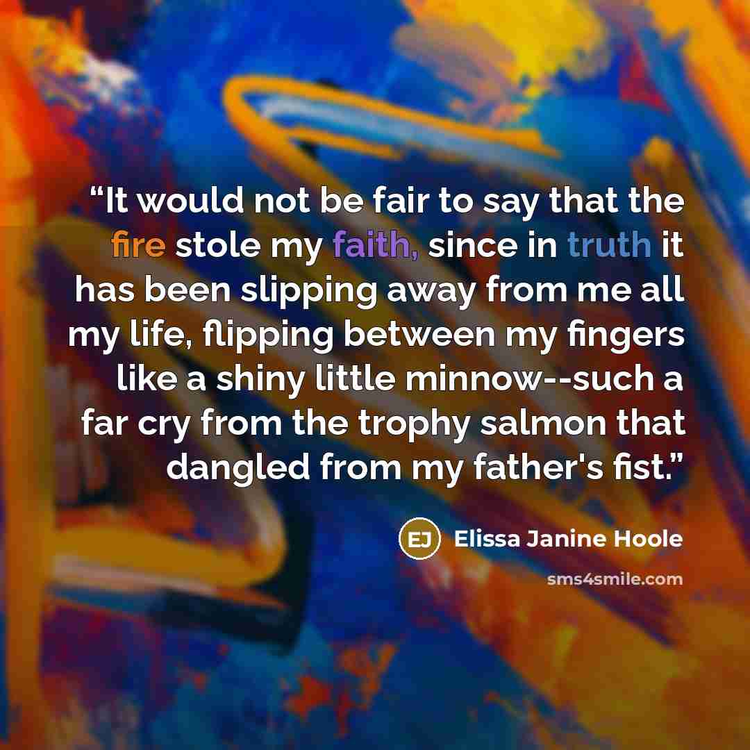 “It would not be fair to say that the fire stole my faith, since in truth it has been slipping away from me all my life, flipping between my fingers like a shiny little minnow--such a far cry from the trophy salmon that dangled from my father's fist.” quote by Elissa Janine Hoole