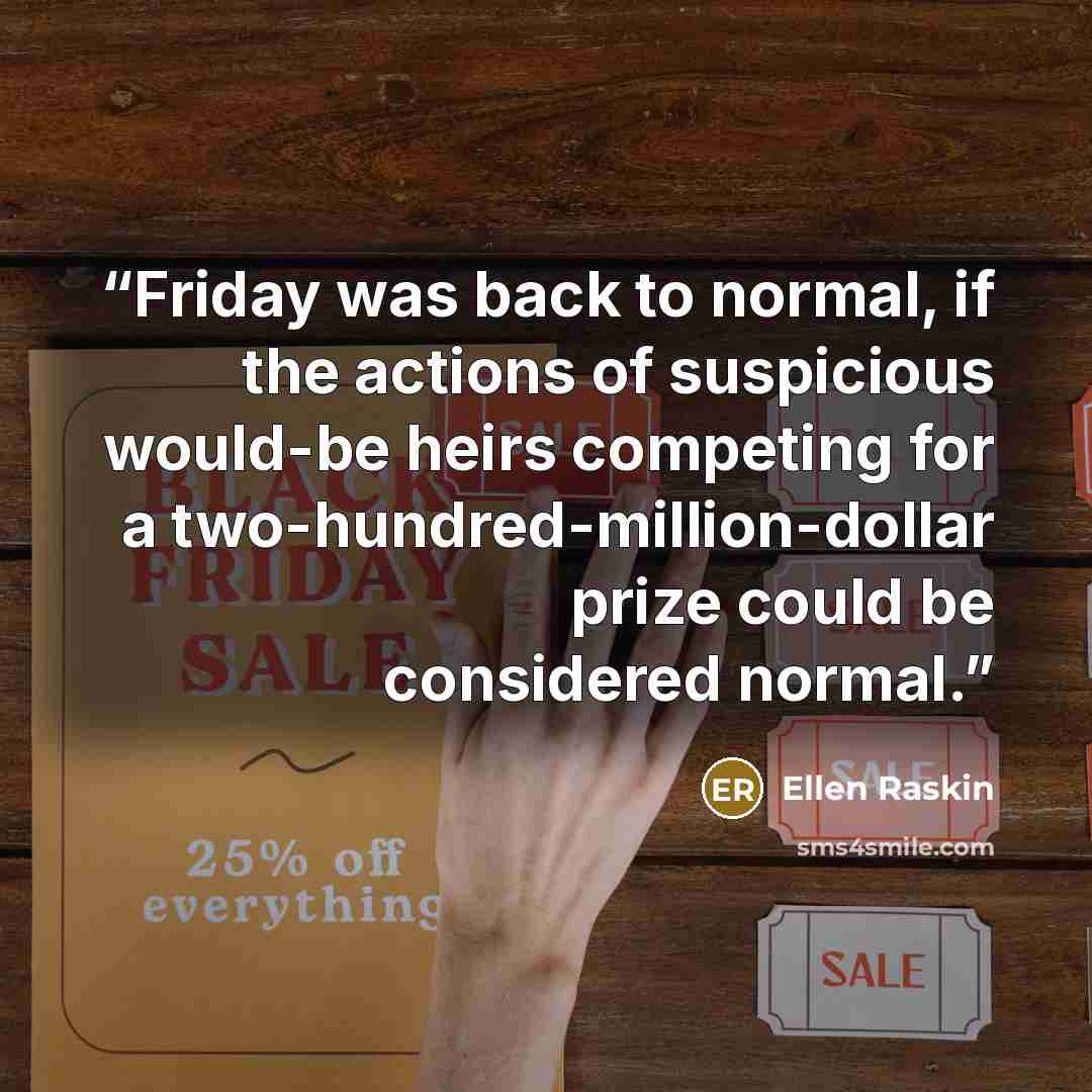 “Friday was back to normal, if the actions of suspicious would-be heirs competing for a two-hundred-million-dollar prize could be considered normal.” quote by Ellen Raskin