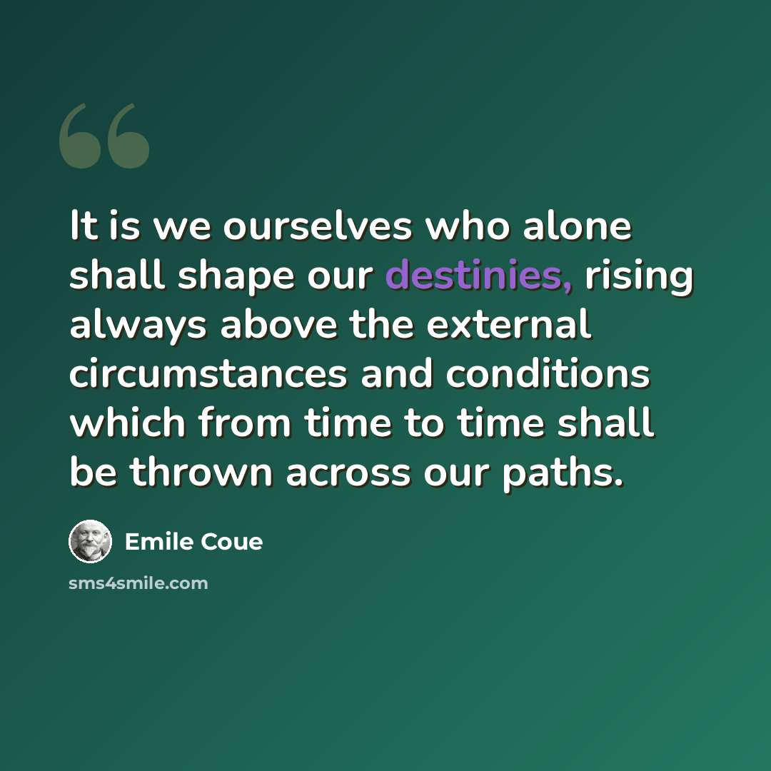 “It is we ourselves who alone shall shape our destinies, rising always above the external circumstances and conditions which from time to time shall be thrown across our paths.” quote by Emile Coue
