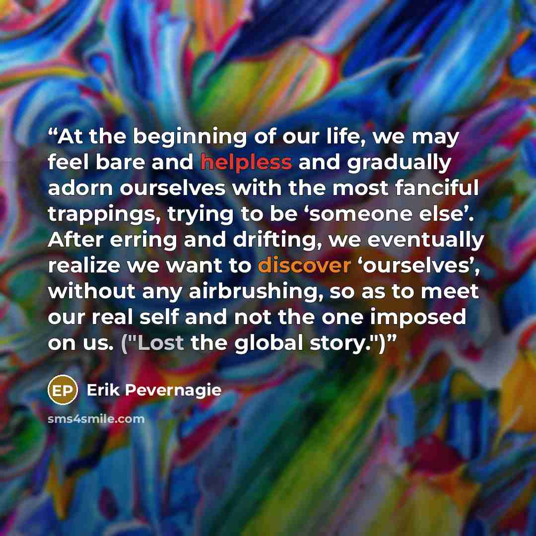 “At the beginning of our life, we may feel bare and helpless and gradually adorn ourselves with the most fanciful trappings, trying to be ‘someone else’. After erring and drifting, we eventually realize we want to discover ‘ourselves’, without any airbrushing, so as to meet our real self and not…” quote by Erik Pevernagie