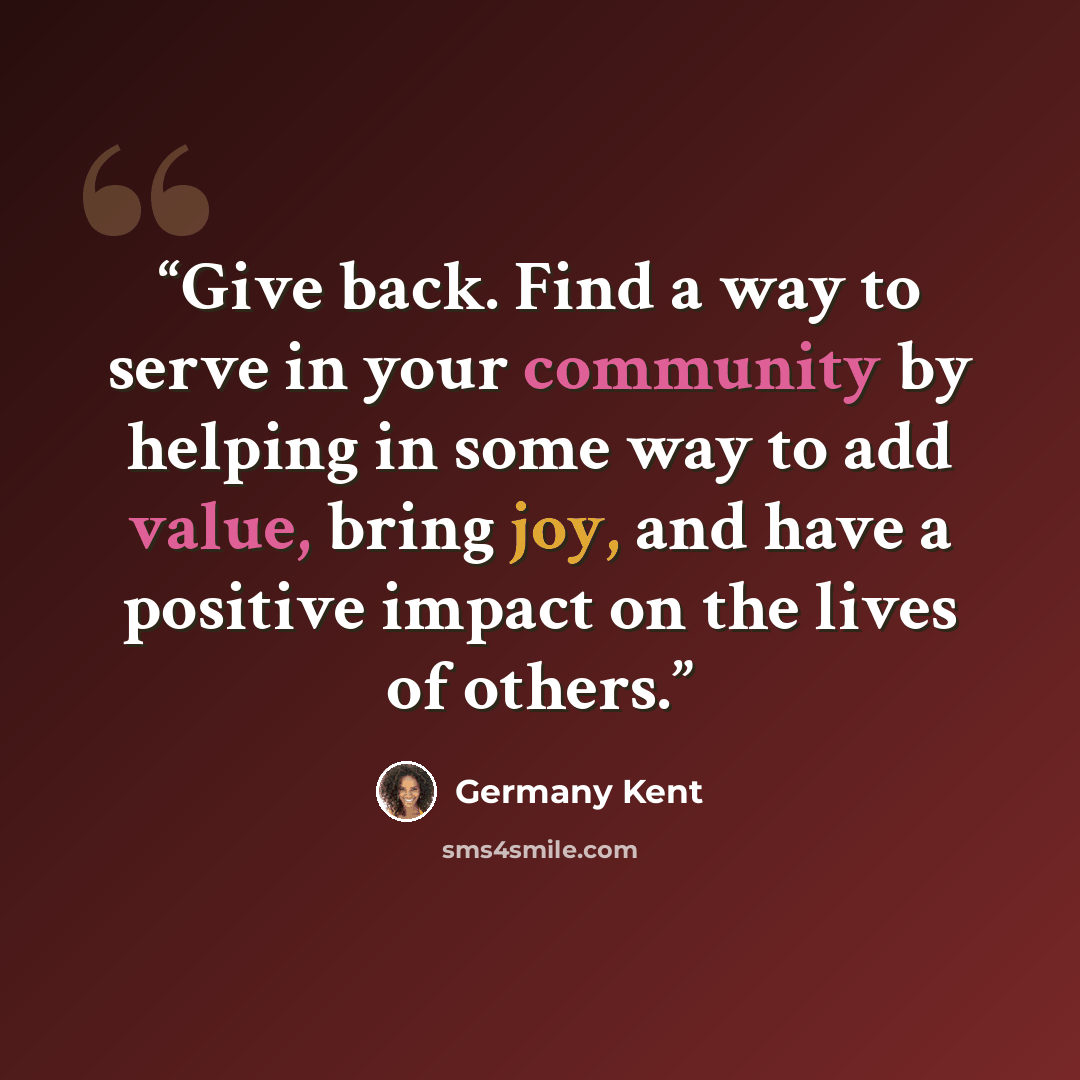 “Give back. Find a way to serve in your community by helping in some way to add value, bring joy, and have a positive impact on the lives of others.” quote by Germany Kent