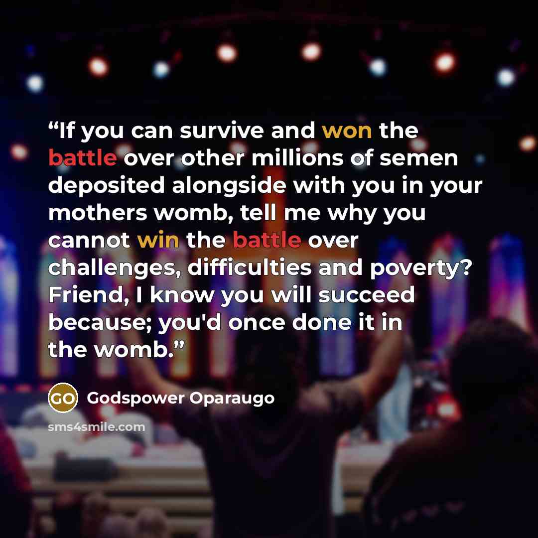 “If you can survive and won the battle over other millions of semen deposited alongside with you in your mothers womb, tell me why you cannot win the battle over challenges, difficulties and poverty? Friend, I know you will succeed because; you'd once done it in the womb.” quote by Godspower Oparaugo