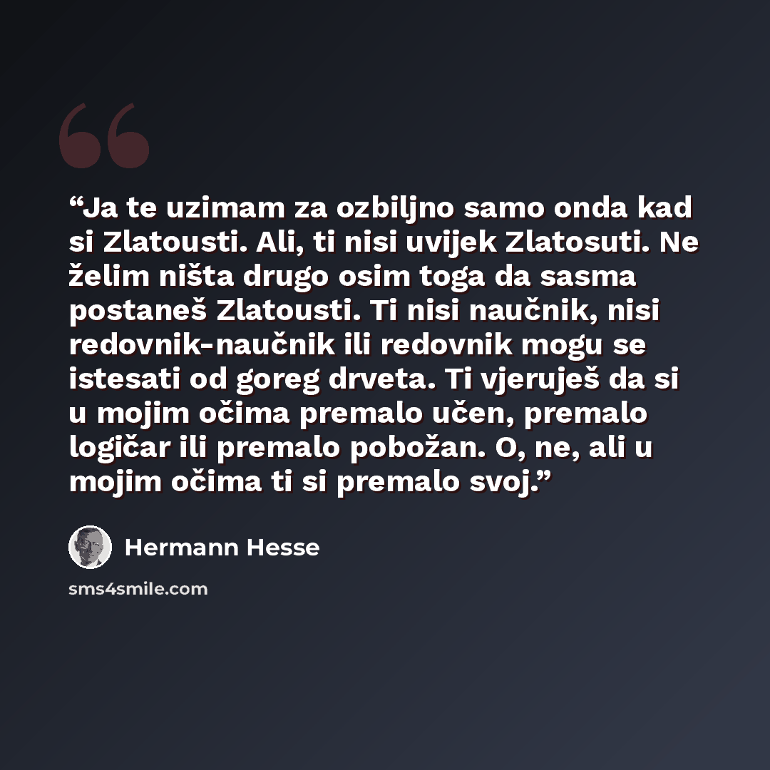 “Ja te uzimam za ozbiljno samo onda kad si Zlatousti. Ali, ti nisi uvijek Zlatosuti. Ne želim ništa drugo osim toga da sasma postaneš Zlatousti. Ti nisi naučnik, nisi redovnik-naučnik ili redovnik mogu se istesati od goreg drveta. Ti vjeruješ da si u mojim očima premalo učen, premalo logičar ili…” quote by Hermann Hesse