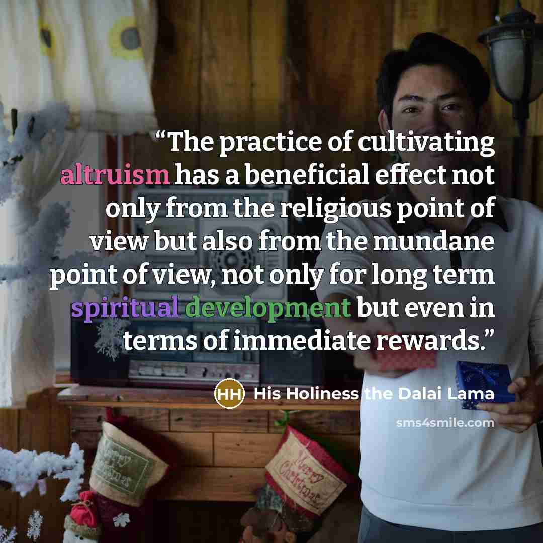 “The practice of cultivating altruism has a beneficial effect not only from the religious point of view but also from the mundane point of view, not only for long term spiritual development but even in terms of immediate rewards.” quote by His Holiness the Dalai Lama