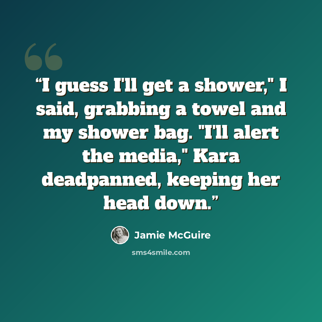 “I guess I'll get a shower," I said, grabbing a towel and my shower bag. "I'll alert the media," Kara deadpanned, keeping her head down.” quote by Jamie McGuire