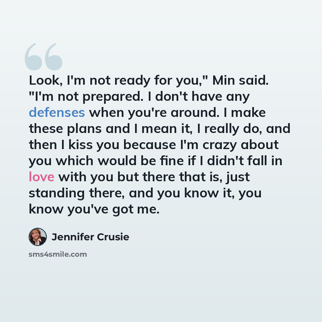 “Look, I'm not ready for you," Min said. "I'm not prepared. I don't have any defenses when you're around. I make these plans and I mean it, I really do, and then I kiss you because I'm crazy about you which would be fine if I didn't fall in love with you but there that is, just standing there, and…” quote by Jennifer Crusie