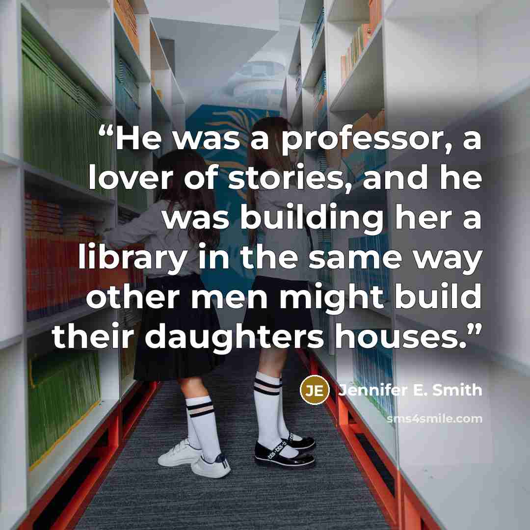 “He was a professor, a lover of stories, and he was building her a library in the same way other men might build their daughters houses.” quote by Jennifer E. Smith