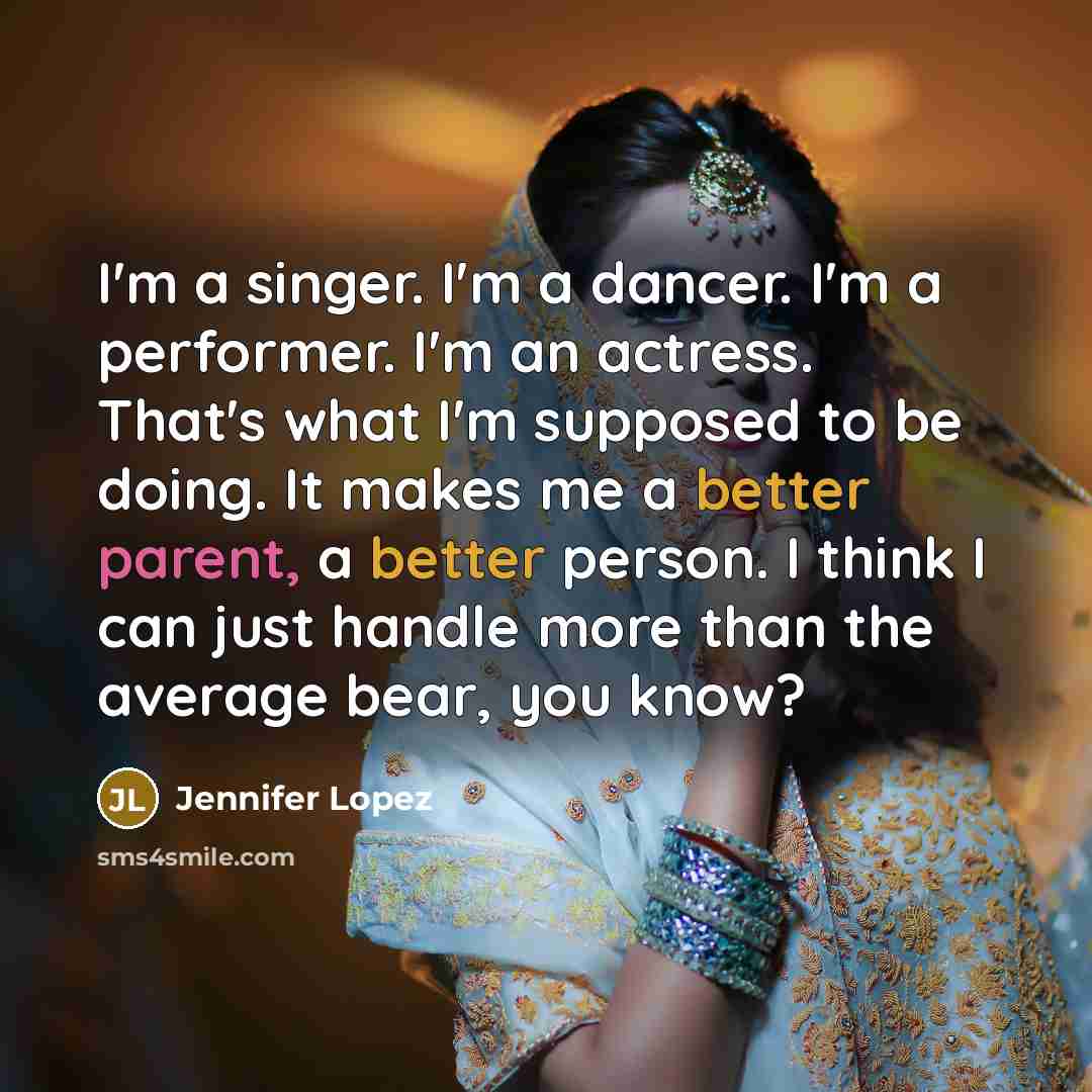 “I'm a singer. I'm a dancer. I'm a performer. I'm an actress. That's what I'm supposed to be doing. It makes me a better parent, a better person. I think I can just handle more than the average bear, you know?” quote by Jennifer Lopez