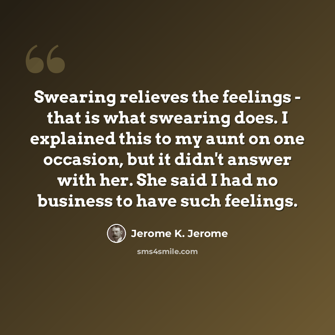 “Swearing relieves the feelings - that is what swearing does. I explained this to my aunt on one occasion, but it didn't answer with her. She said I had no business to have such feelings.” quote by Jerome K. Jerome