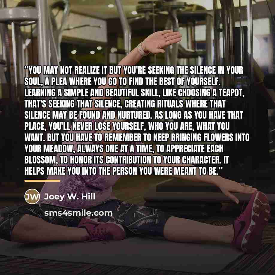 “You may not realize it but you're seeking the silence in your soul, a plea where you go to find the best of yourself. Learning a simple and beautiful skill, like choosing a teapot, that's seeking that silence, creating rituals where that silence may be found and nurtured. As long as you have that…” quote by Joey W. Hill