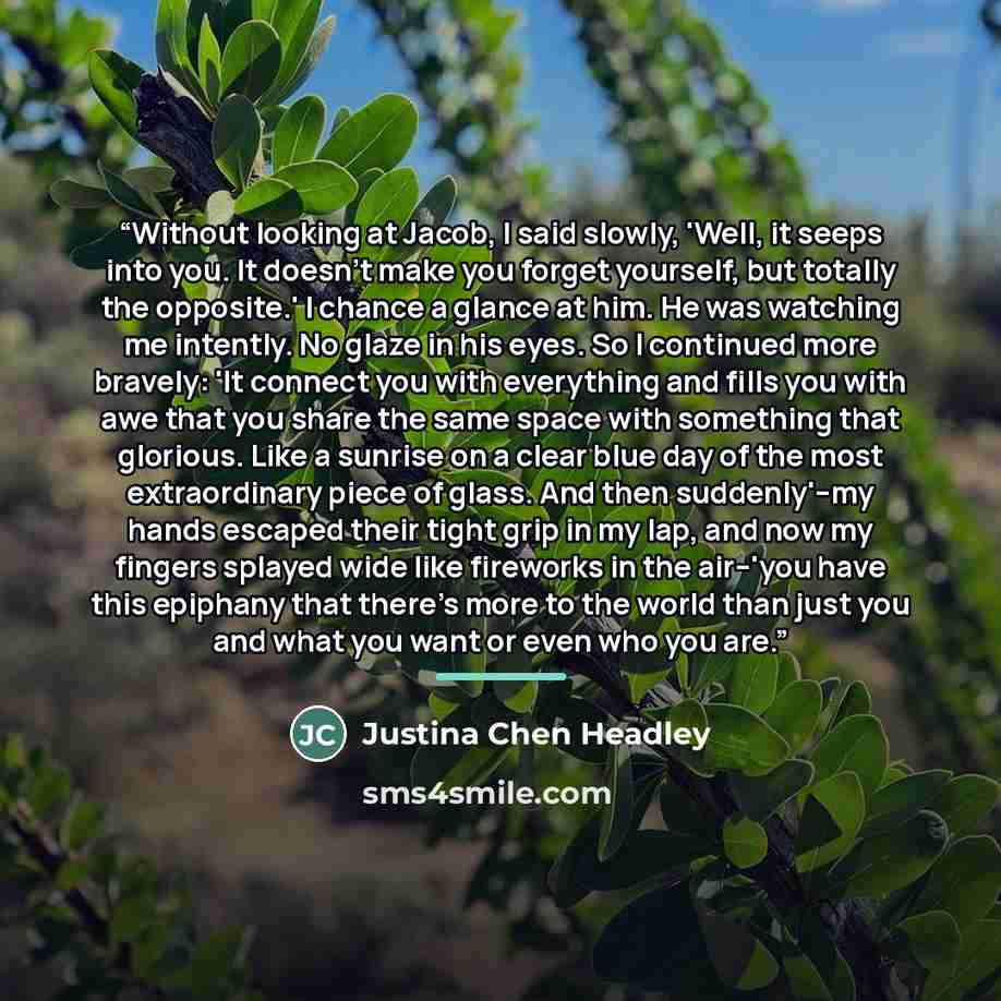 “Without looking at Jacob, I said slowly, 'Well, it seeps into you. It doesn't make you forget yourself, but totally the opposite.' I chance a glance at him. He was watching me intently. No glaze in his eyes. So I continued more bravely: 'It connect you with everything and fills you with awe that…” quote by Justina Chen Headley