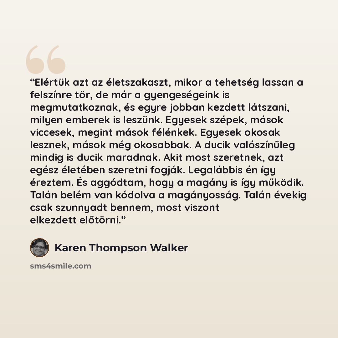 “Elértük azt az életszakaszt, mikor a tehetség lassan a felszínre tör, de már a gyengeségeink is megmutatkoznak, és egyre jobban kezdett látszani, milyen emberek is leszünk. Egyesek szépek, mások viccesek, megint mások félénkek. Egyesek okosak lesznek, mások még okosabbak. A ducik valószínűleg…” quote by Karen Thompson Walker
