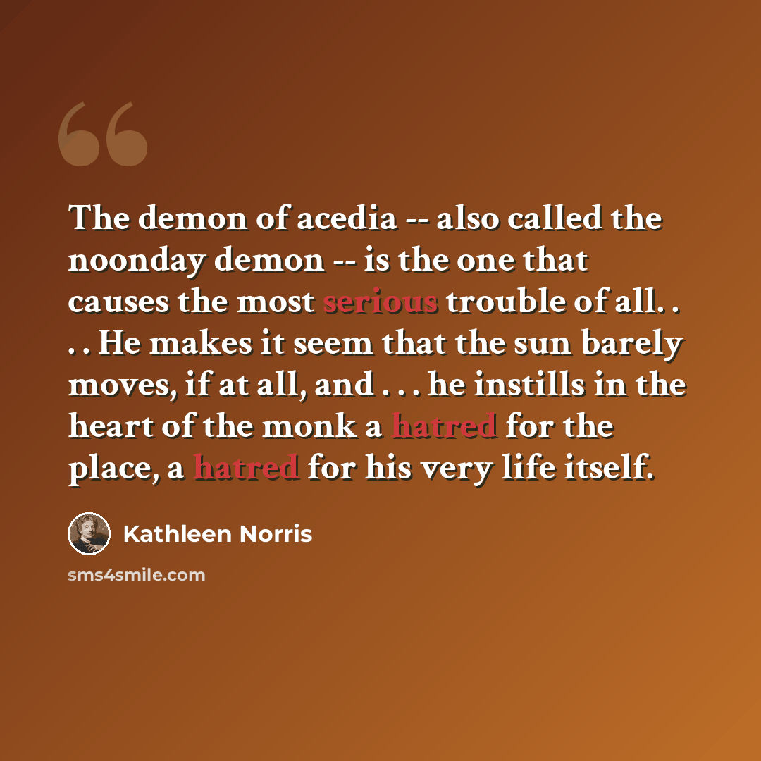 “The demon of acedia -- also called the noonday demon -- is the one that causes the most serious trouble of all. . . . He makes it seem that the sun barely moves, if at all, and . . . he instills in the heart of the monk a hatred for the place, a hatred for his very life itself.” quote by Kathleen Norris