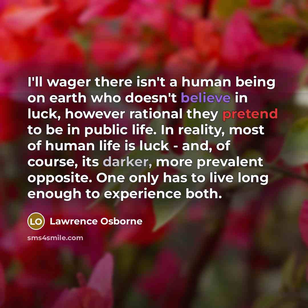 “I'll wager there isn't a human being on earth who doesn't believe in luck, however rational they pretend to be in public life. In reality, most of human life is luck - and, of course, its darker, more prevalent opposite. One only has to live long enough to experience both.” quote by Lawrence Osborne
