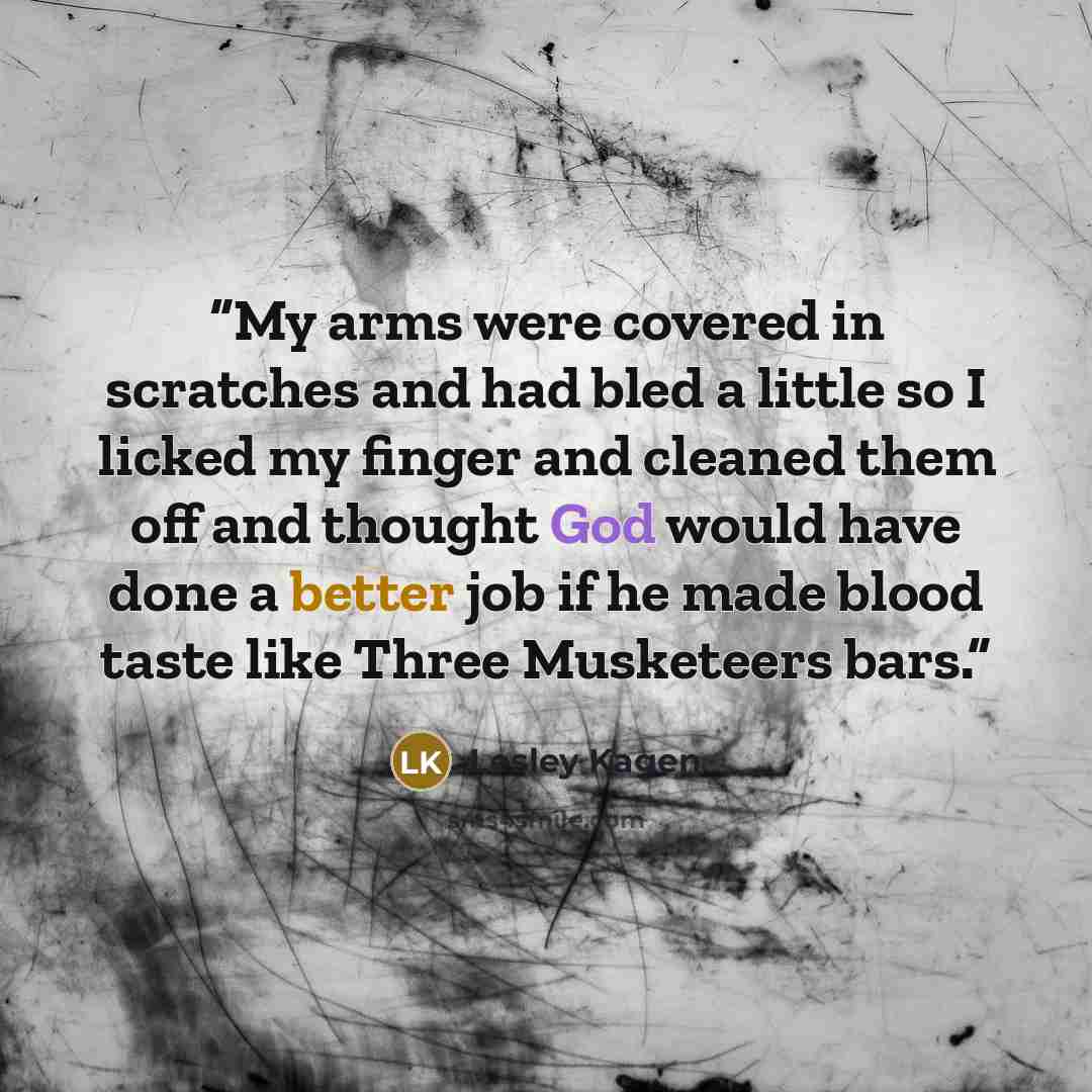 “My arms were covered in scratches and had bled a little so I licked my finger and cleaned them off and thought God would have done a better job if he made blood taste like Three Musketeers bars.” quote by Lesley Kagen