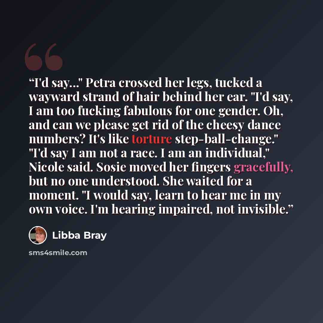 “I'd say..." Petra crossed her legs, tucked a wayward strand of hair behind her ear. "I'd say, I am too fucking fabulous for one gender. Oh, and can we please get rid of the cheesy dance numbers? It's like torture step-ball-change." "I'd say I am not a race. I am an individual," Nicole said. Sosie…” quote by Libba Bray