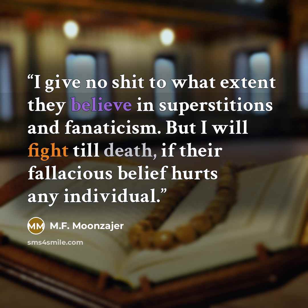 “I give no shit to what extent they believe in superstitions and fanaticism. But I will fight till death, if their fallacious belief hurts any individual.” quote by M.F. Moonzajer