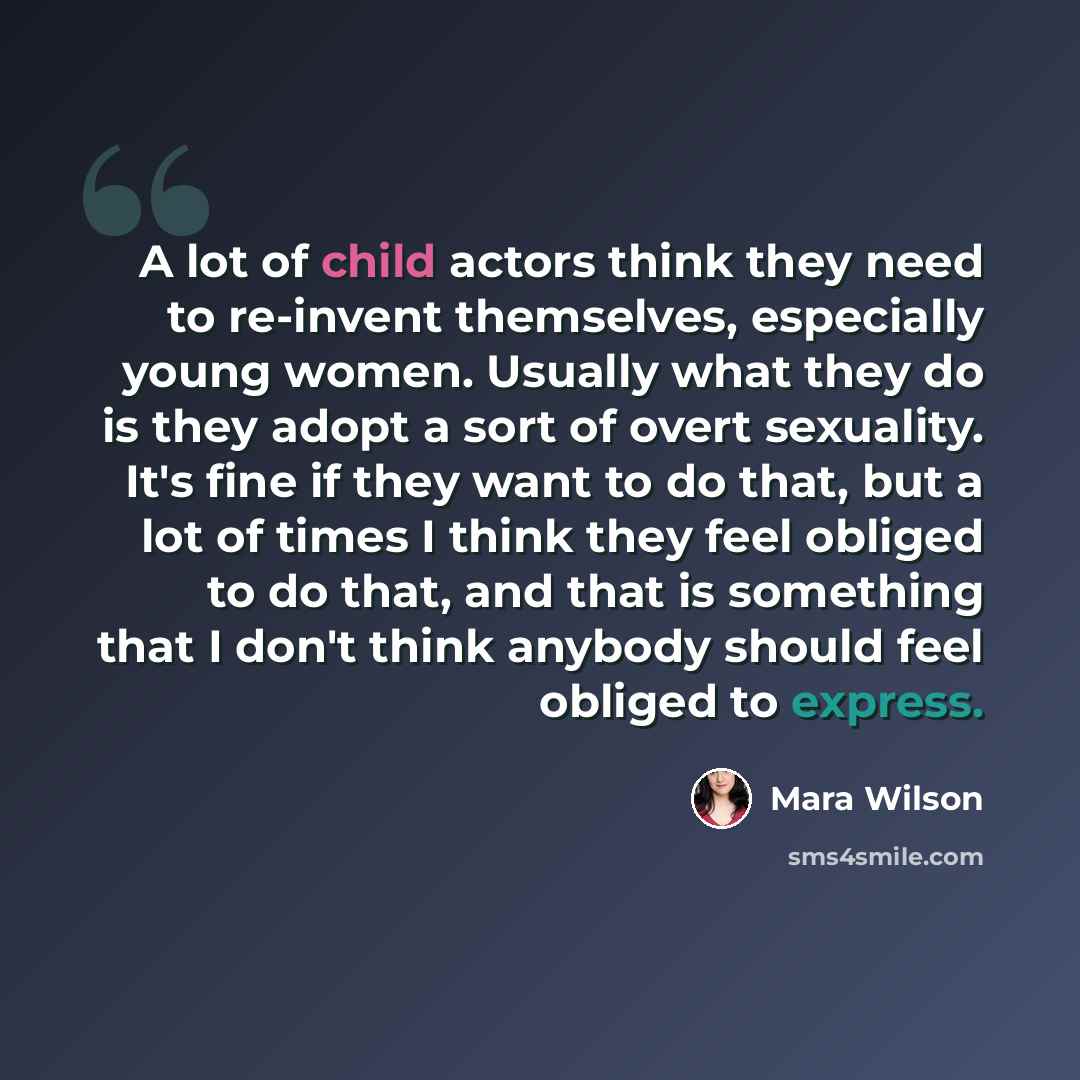 “A lot of child actors think they need to re-invent themselves, especially young women. Usually what they do is they adopt a sort of overt sexuality. It's fine if they want to do that, but a lot of times I think they feel obliged to do that, and that is something that I don't think anybody should…” quote by Mara Wilson