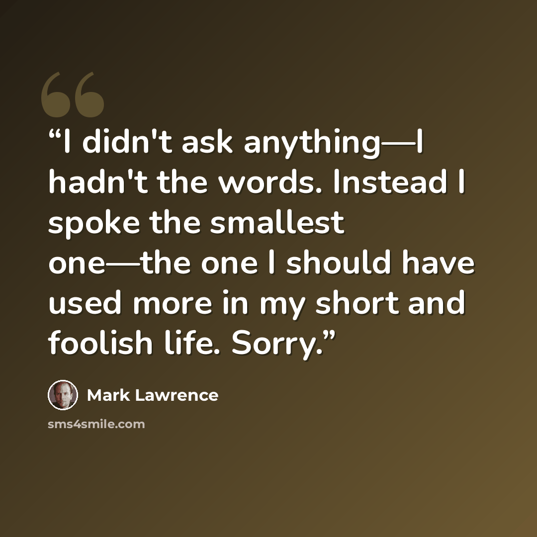 “I didn't ask anything—I hadn't the words. Instead I spoke the smallest one—the one I should have used more in my short and foolish life. Sorry.” quote by Mark Lawrence