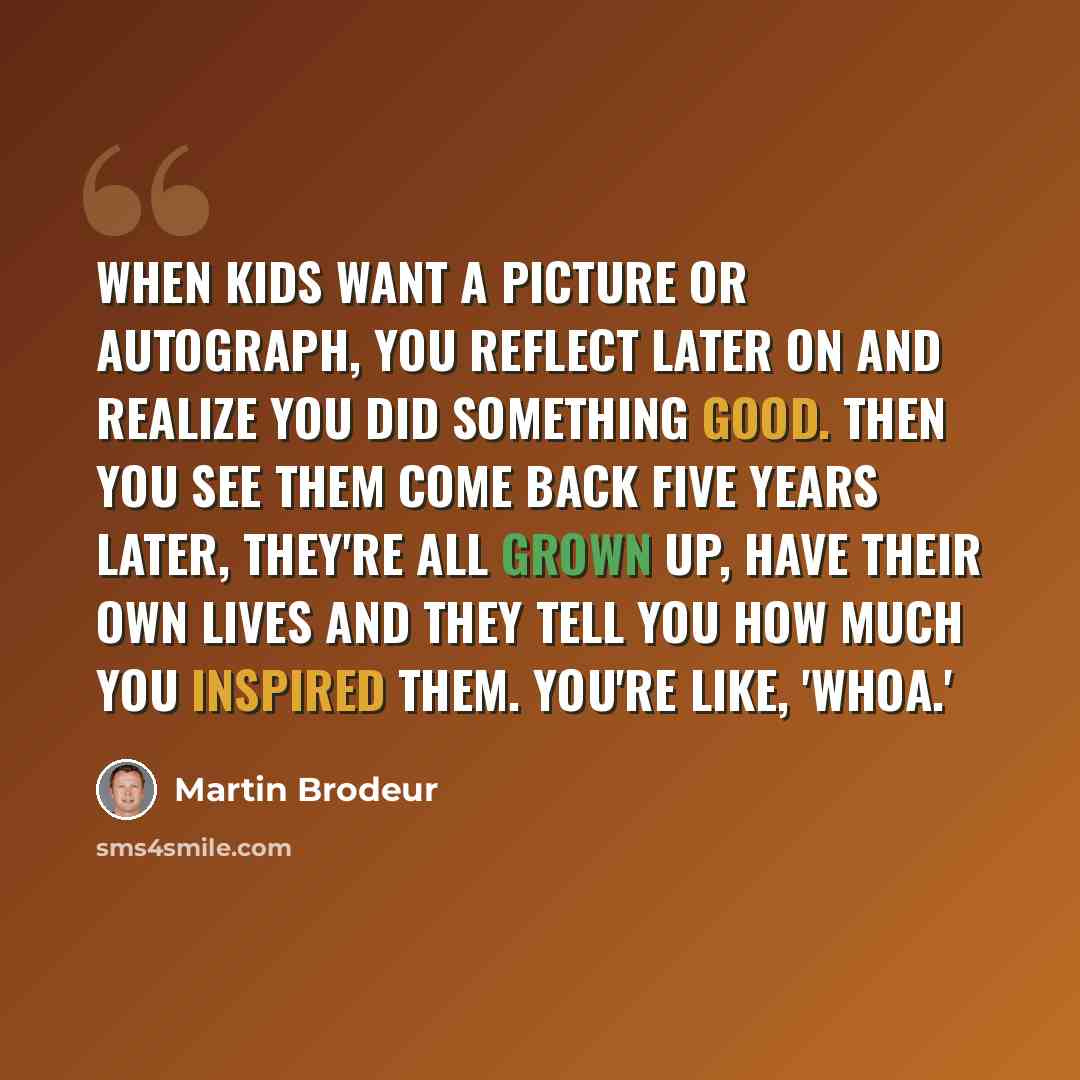 “When kids want a picture or autograph, you reflect later on and realize you did something good. Then you see them come back five years later, they're all grown up, have their own lives and they tell you how much you inspired them. You're like, 'Whoa.'” quote by Martin Brodeur