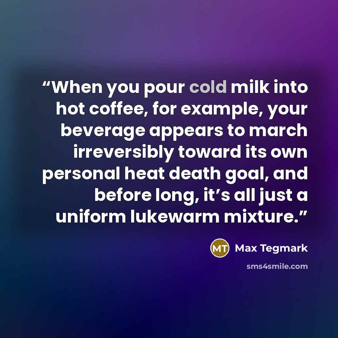 “When you pour cold milk into hot coffee, for example, your beverage appears to march irreversibly toward its own personal heat death goal, and before long, it’s all just a uniform lukewarm mixture.” quote by Max Tegmark
