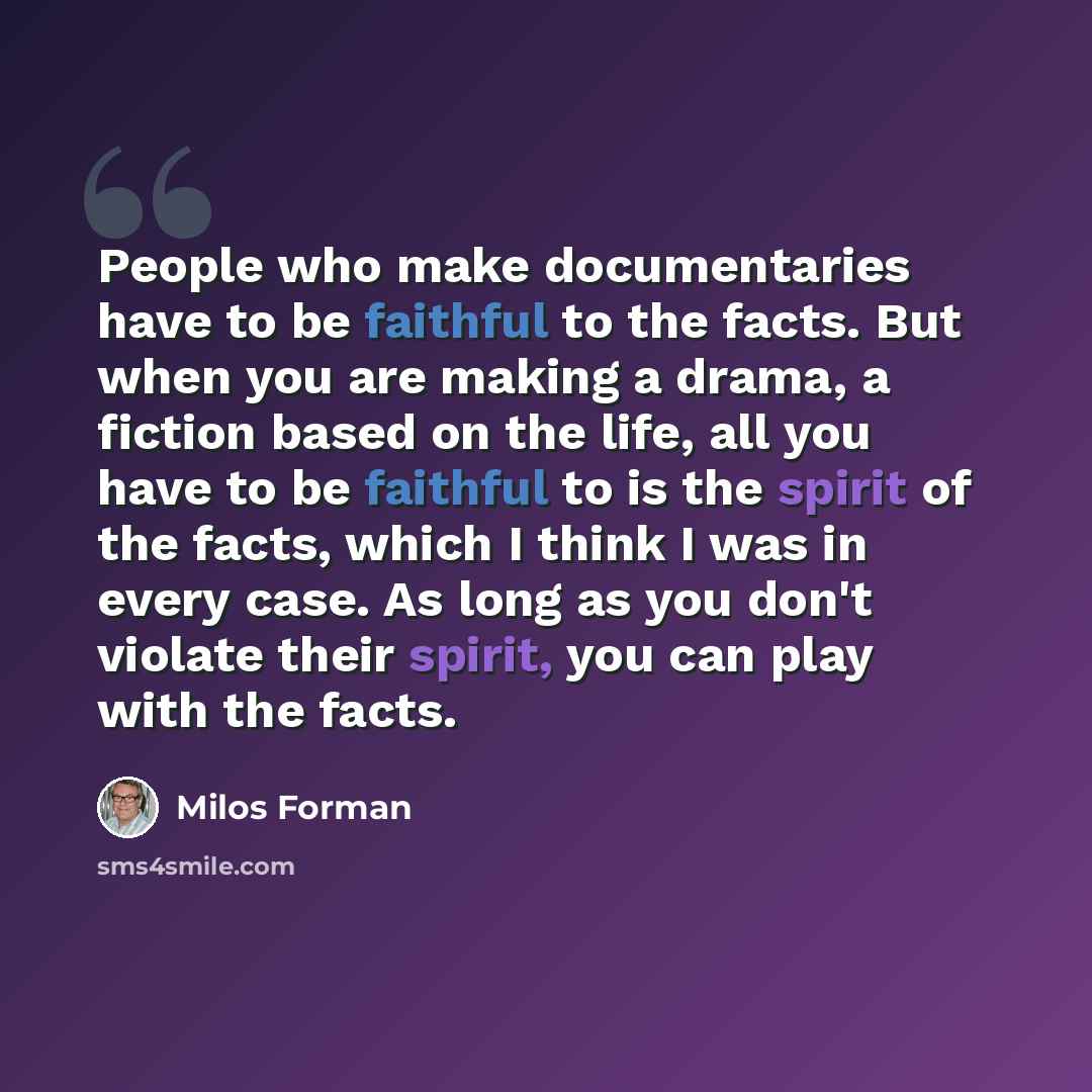 “People who make documentaries have to be faithful to the facts. But when you are making a drama, a fiction based on the life, all you have to be faithful to is the spirit of the facts, which I think I was in every case. As long as you don't violate their spirit, you can play with the facts.” quote by Milos Forman