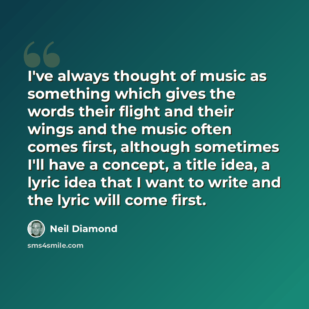 “I've always thought of music as something which gives the words their flight and their wings and the music often comes first, although sometimes I'll have a concept, a title idea, a lyric idea that I want to write and the lyric will come first.” quote by Neil Diamond