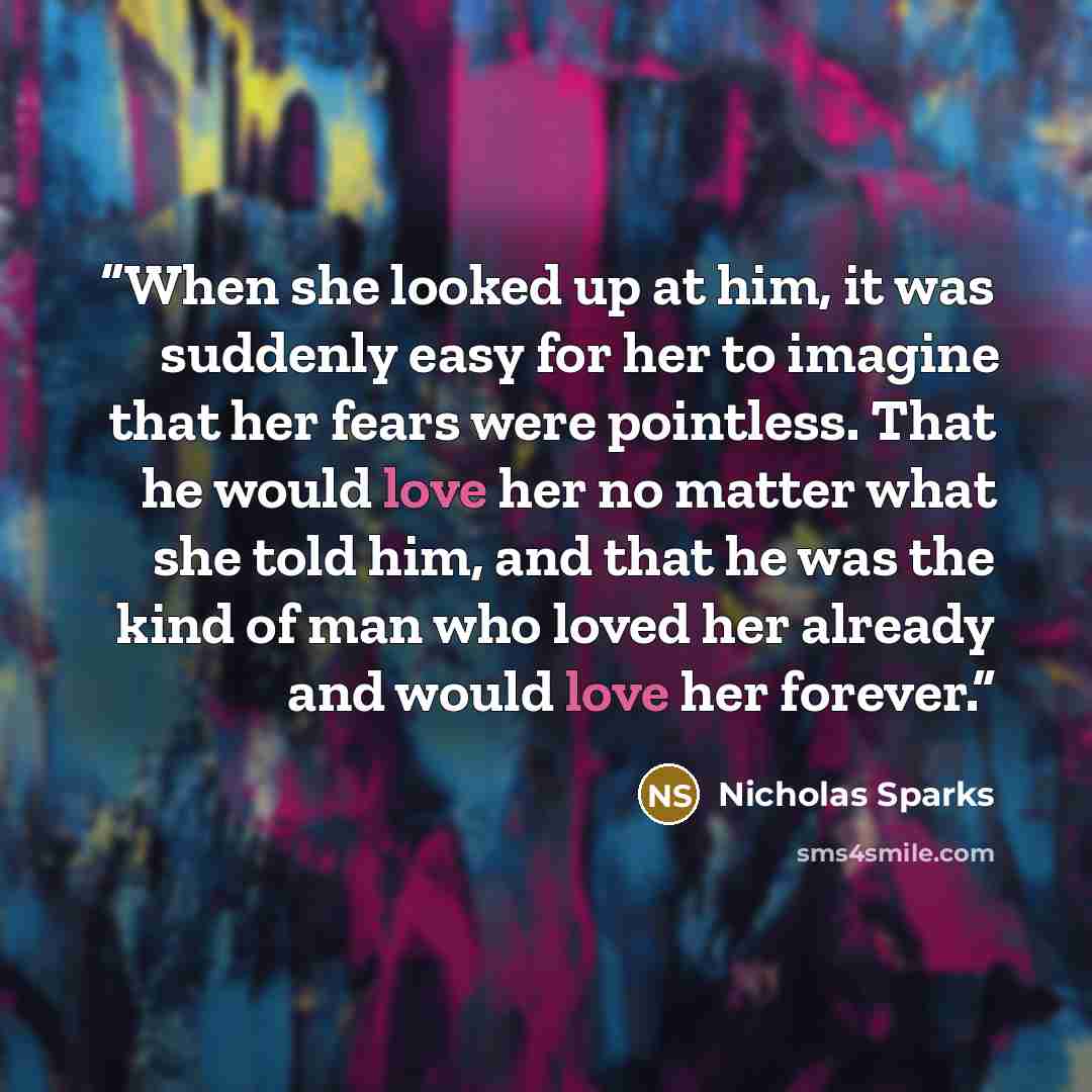 “‎When she looked up at him, it was suddenly easy for her to imagine that her fears were pointless. That he would love her no matter what she told him, and that he was the kind of man who loved her already and would love her forever.” quote by Nicholas Sparks