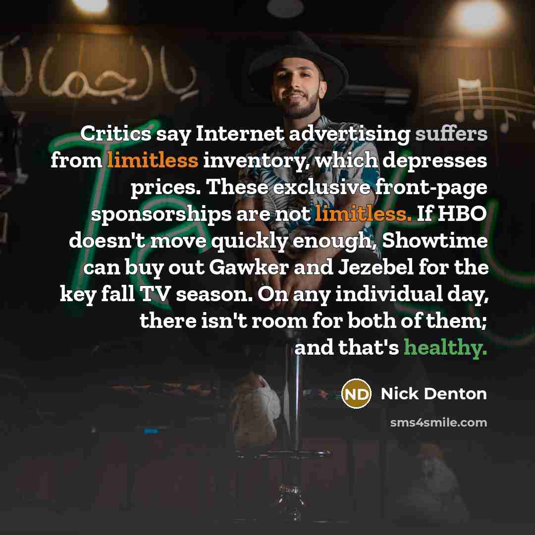 “Critics say Internet advertising suffers from limitless inventory, which depresses prices. These exclusive front-page sponsorships are not limitless. If HBO doesn't move quickly enough, Showtime can buy out Gawker and Jezebel for the key fall TV season. On any individual day, there isn't room for…” quote by Nick Denton
