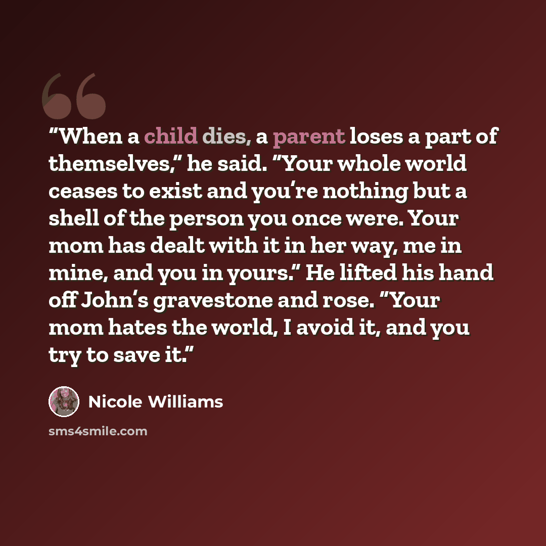 “When a child dies, a parent loses a part of themselves,” he said. “Your whole world ceases to exist and you’re nothing but a shell of the person you once were. Your mom has dealt with it in her way, me in mine, and you in yours.” He lifted his hand off John’s gravestone and rose. “Your mom hates…” quote by Nicole Williams