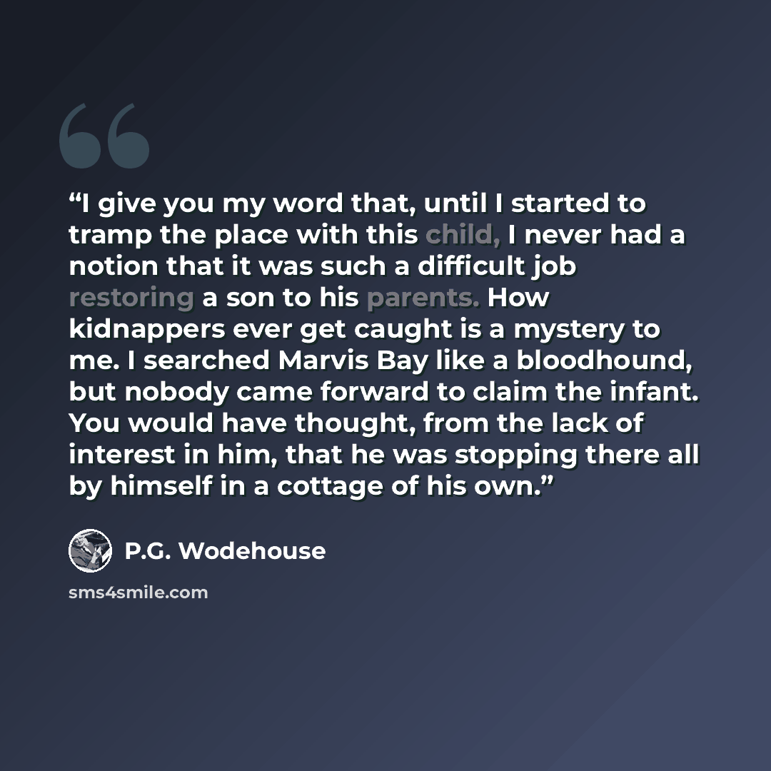 “I give you my word that, until I started to tramp the place with this child, I never had a notion that it was such a difficult job restoring a son to his parents. How kidnappers ever get caught is a mystery to me. I searched Marvis Bay like a bloodhound, but nobody came forward to claim the…” quote by P.G. Wodehouse