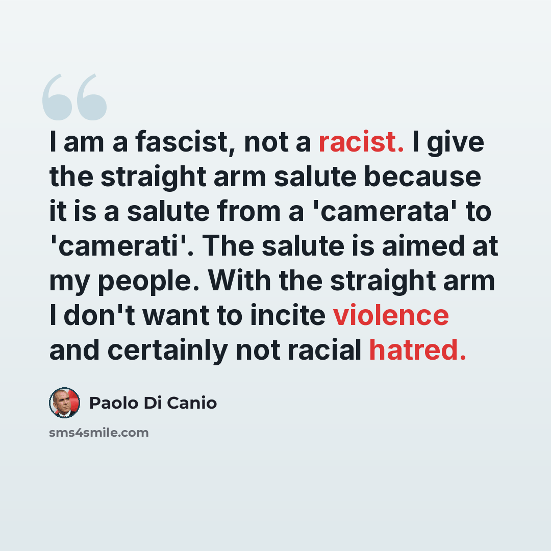“I am a fascist, not a racist. I give the straight arm salute because it is a salute from a 'camerata' to 'camerati'. The salute is aimed at my people. With the straight arm I don't want to incite violence and certainly not racial hatred.” quote by Paolo Di Canio