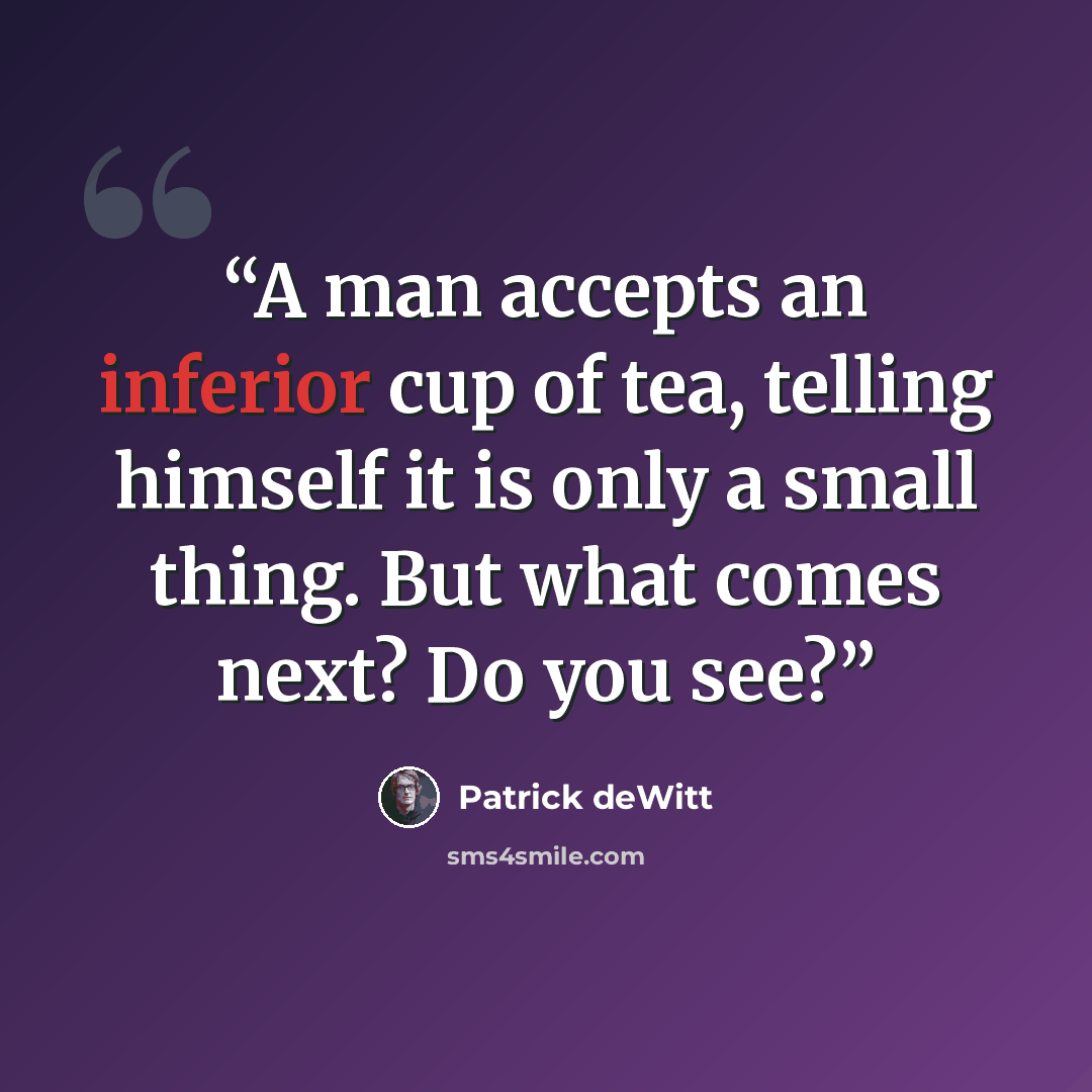“A man accepts an inferior cup of tea, telling himself it is only a small thing. But what comes next? Do you see?” quote by Patrick deWitt