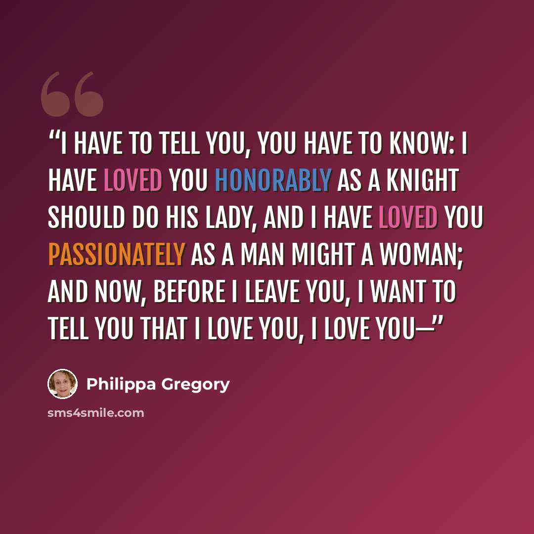“I have to tell you, you have to know: I have loved you honorably as a knight should do his lady, and I have loved you passionately as a man might a woman; and now, before I leave you, I want to tell you that I love you, I love you—” quote by Philippa Gregory