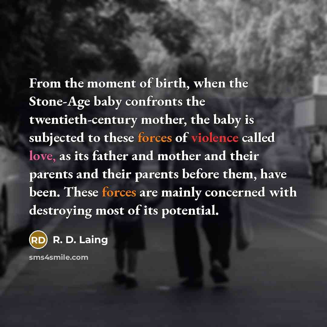 “From the moment of birth, when the Stone-Age baby confronts the twentieth-century mother, the baby is subjected to these forces of violence called love, as its father and mother and their parents and their parents before them, have been. These forces are mainly concerned with destroying most of…” quote by R. D. Laing