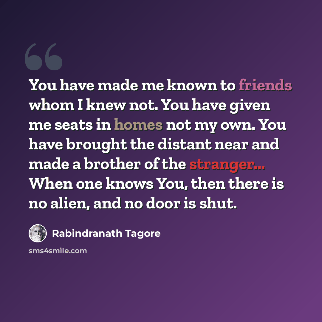 “You have made me known to friends whom I knew not. You have given me seats in homes not my own. You have brought the distant near and made a brother of the stranger... When one knows You, then there is no alien, and no door is shut.” quote by Rabindranath Tagore