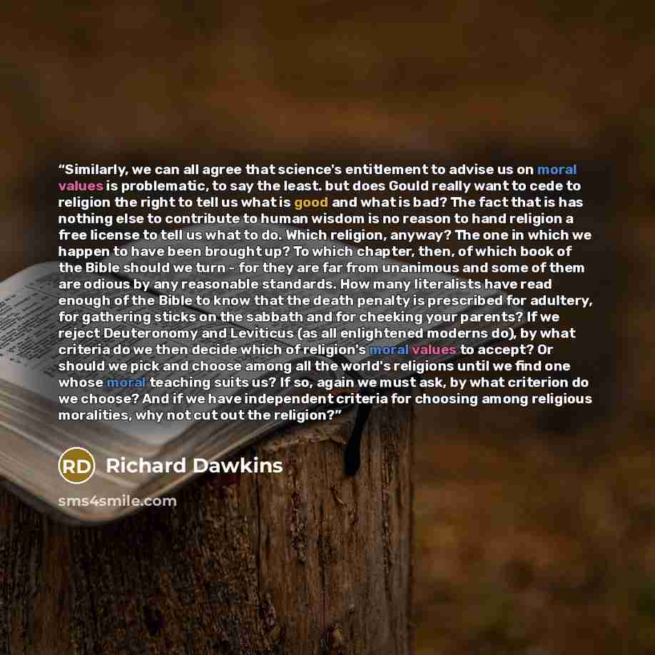 “Similarly, we can all agree that science's entitlement to advise us on moral values is problematic, to say the least. but does Gould really want to cede to religion the right to tell us what is good and what is bad? The fact that is has nothing else to contribute to human wisdom is no reason to…” quote by Richard Dawkins