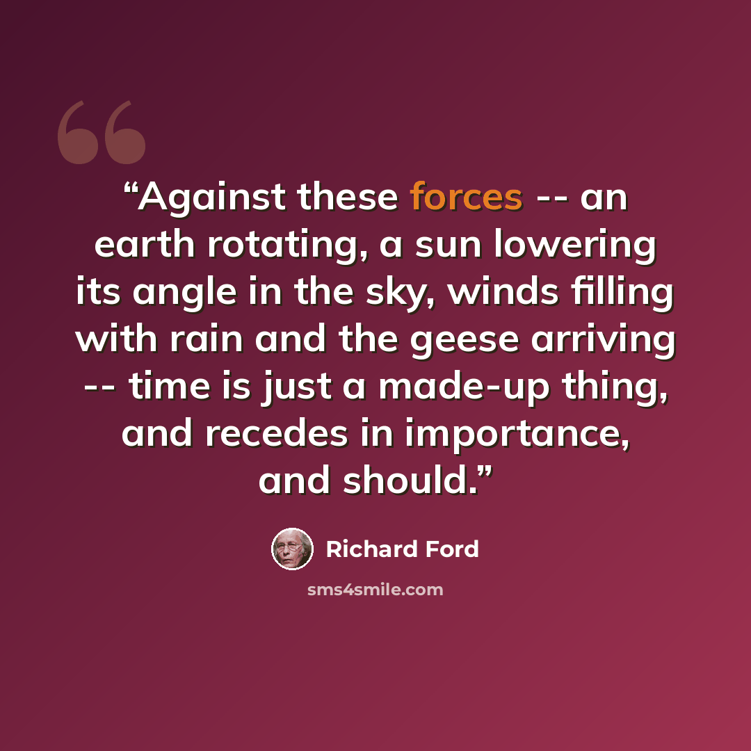 “Against these forces -- an earth rotating, a sun lowering its angle in the sky, winds filling with rain and the geese arriving -- time is just a made-up thing, and recedes in importance, and should.” quote by Richard Ford