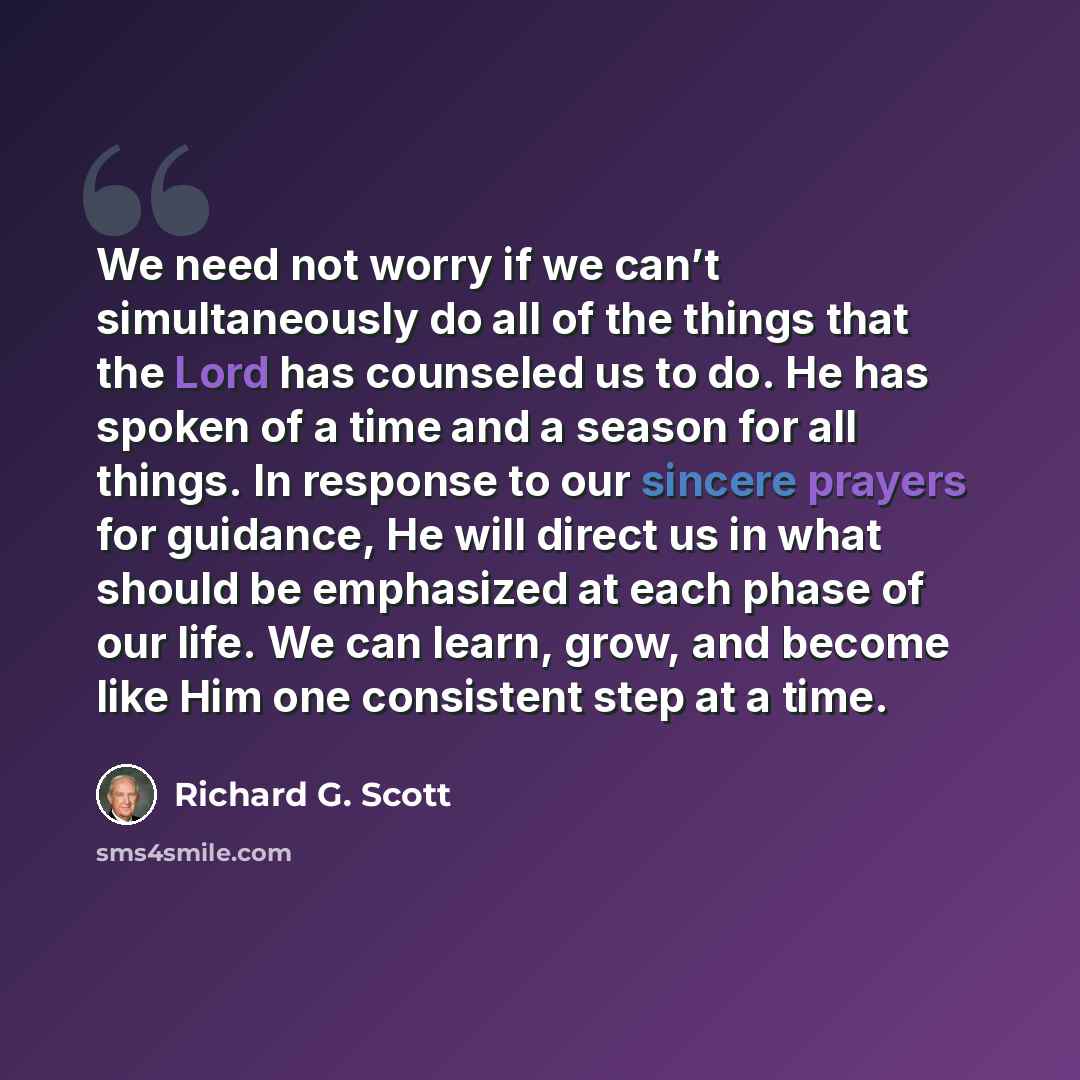 “We need not worry if we can’t simultaneously do all of the things that the Lord has counseled us to do. He has spoken of a time and a season for all things. In response to our sincere prayers for guidance, He will direct us in what should be emphasized at each phase of our life. We can learn…” quote by Richard G. Scott