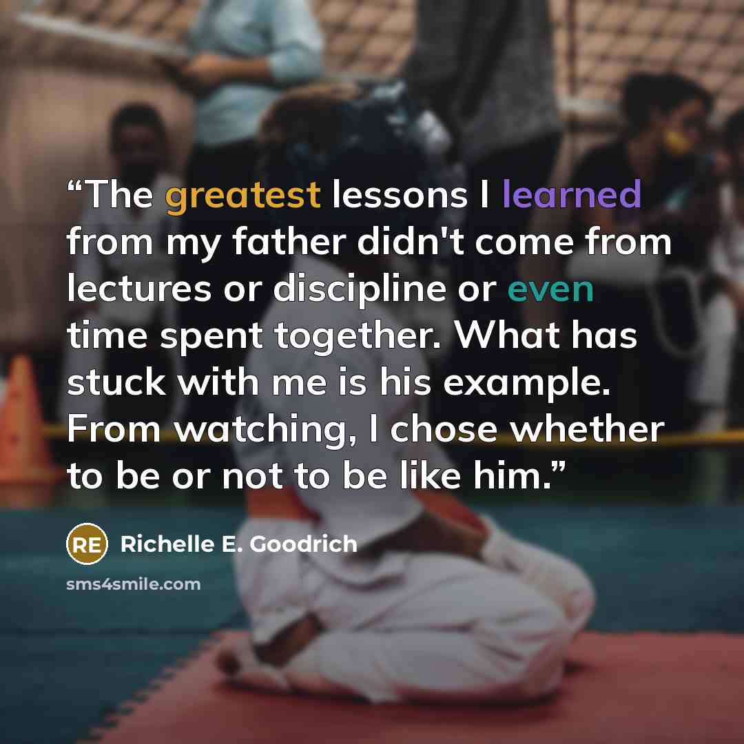 “The greatest lessons I learned from my father didn't come from lectures or discipline or even time spent together. What has stuck with me is his example. From watching, I chose whether to be or not to be like him.” quote by Richelle E. Goodrich