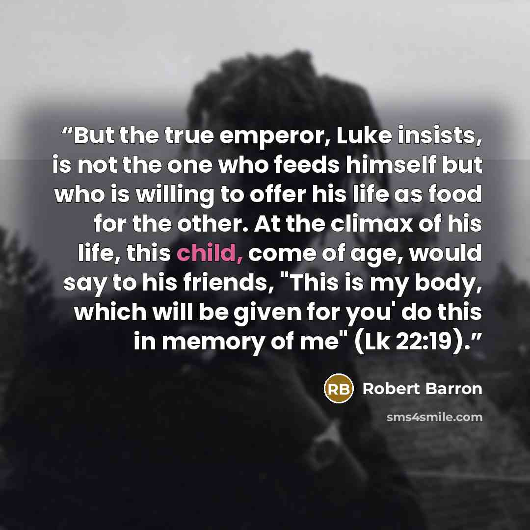 “But the true emperor, Luke insists, is not the one who feeds himself but who is willing to offer his life as food for the other. At the climax of his life, this child, come of age, would say to his friends, "This is my body, which will be given for you' do this in memory of me" (Lk 22:19).” quote by Robert Barron