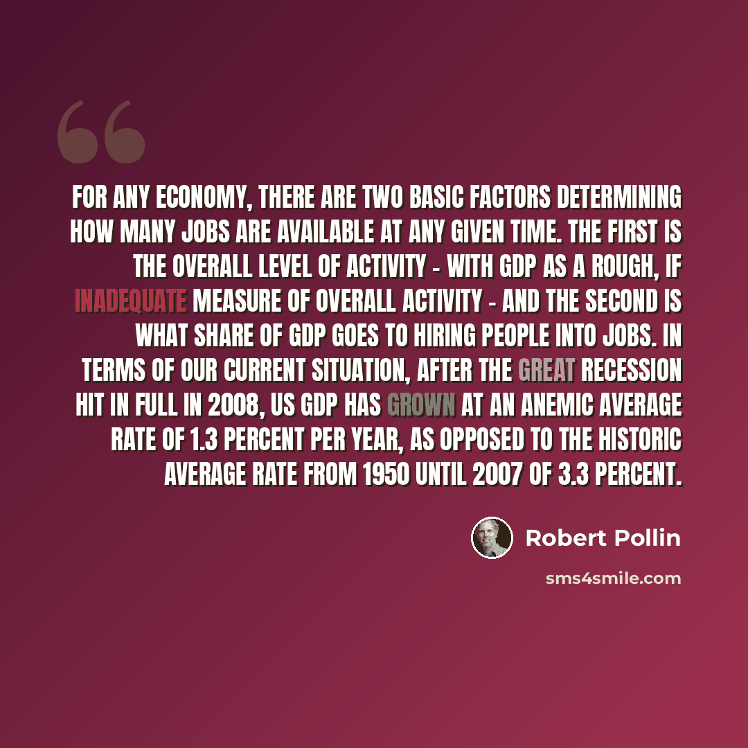 “For any economy, there are two basic factors determining how many jobs are available at any given time. The first is the overall level of activity - with GDP as a rough, if inadequate measure of overall activity - and the second is what share of GDP goes to hiring people into jobs. In terms of our…” quote by Robert Pollin