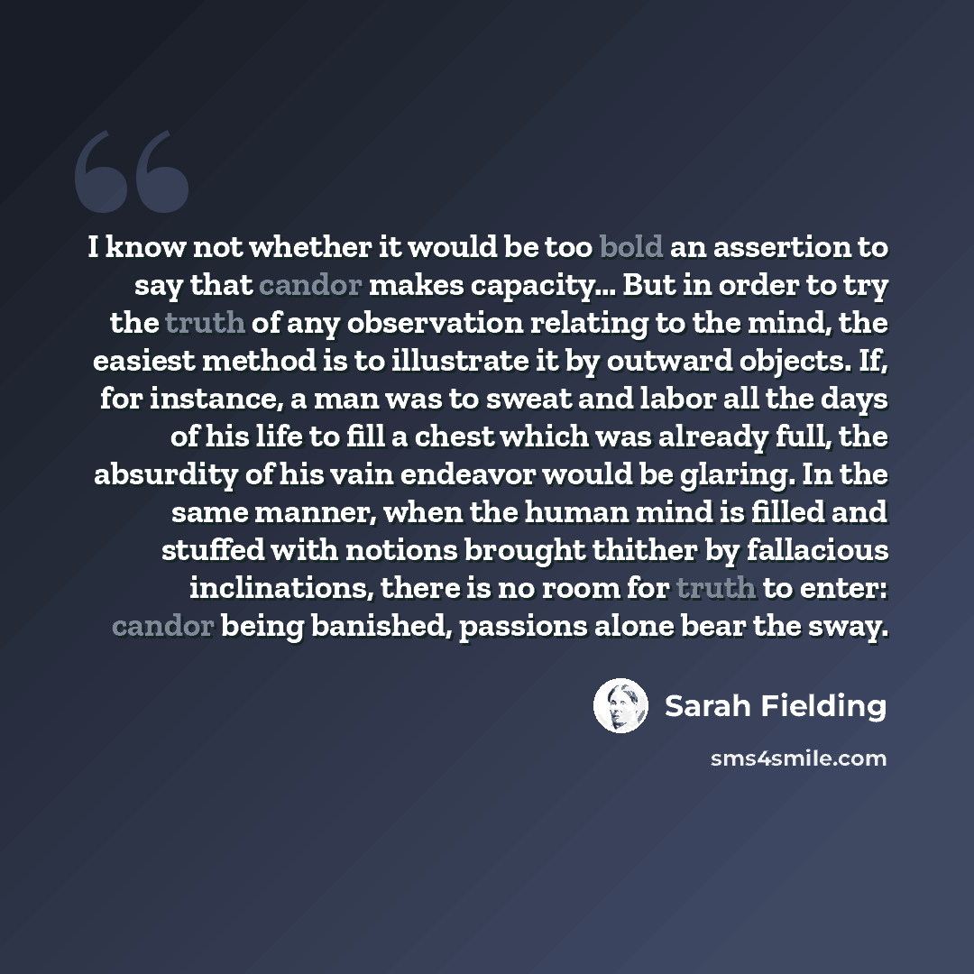 “I know not whether it would be too bold an assertion to say that candor makes capacity… But in order to try the truth of any observation relating to the mind, the easiest method is to illustrate it by outward objects. If, for instance, a man was to sweat and labor all the days of his life to fill…” quote by Sarah Fielding