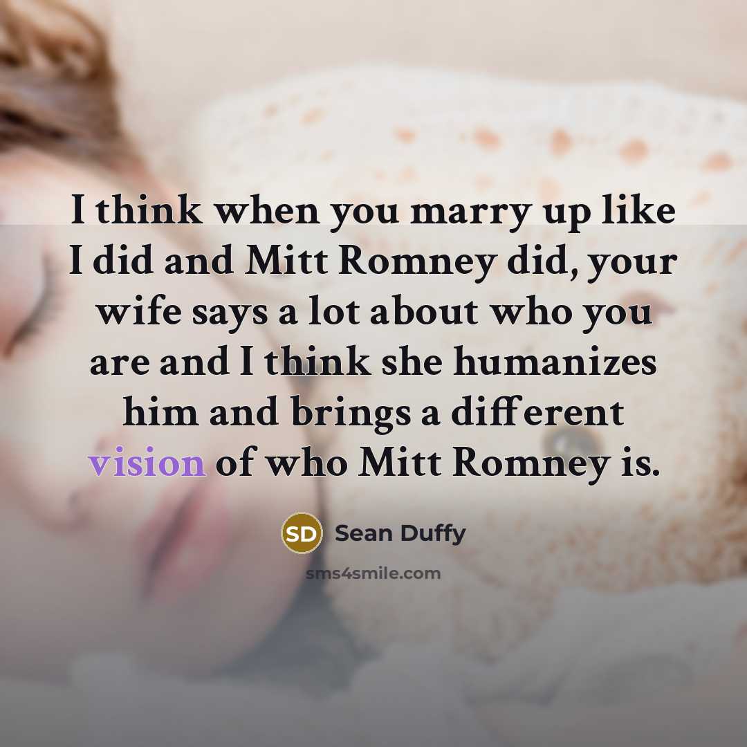 “I think when you marry up like I did and Mitt Romney did, your wife says a lot about who you are and I think she humanizes him and brings a different vision of who Mitt Romney is.” quote by Sean Duffy