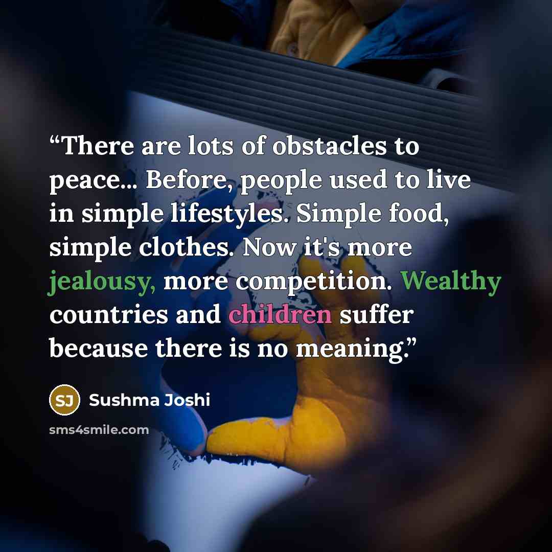 “There are lots of obstacles to peace... Before, people used to live in simple lifestyles. Simple food, simple clothes. Now it's more jealousy, more competition. Wealthy countries and children suffer because there is no meaning.” quote by Sushma Joshi