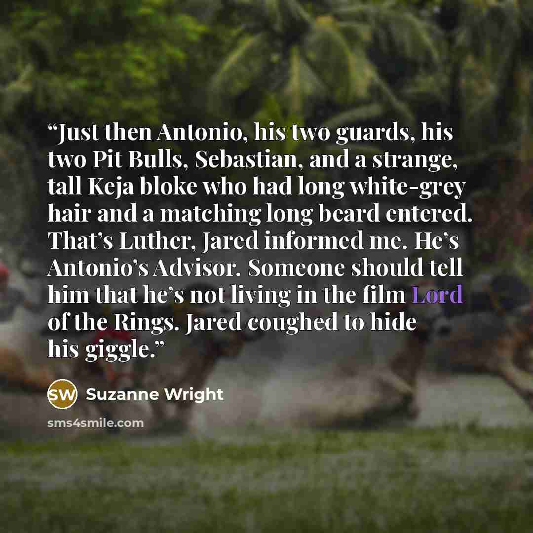 “Just then Antonio, his two guards, his two Pit Bulls, Sebastian, and a strange, tall Keja bloke who had long white-grey hair and a matching long beard entered. That’s Luther, Jared informed me. He’s Antonio’s Advisor. Someone should tell him that he’s not living in the film Lord of the Rings…” quote by Suzanne Wright